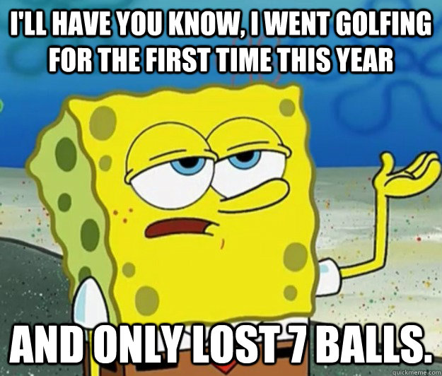 I'll have you know, I went golfing for the first time this year And only lost 7 balls. - I'll have you know, I went golfing for the first time this year And only lost 7 balls.  Tough Spongebob
