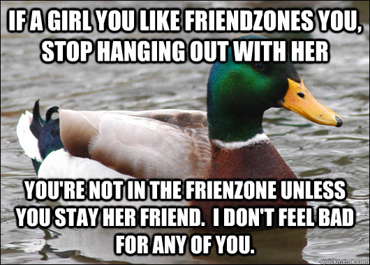 if a girl you like friendzones you, stop hanging out with her you're not in the frienzone unless you stay her friend.  I don't feel bad for any of you.  Actual Advice Mallard