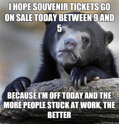 I hope souvenir tickets go on sale today between 9 and 5 Because I'm off today and the more people stuck at work, the better  Confession Bear