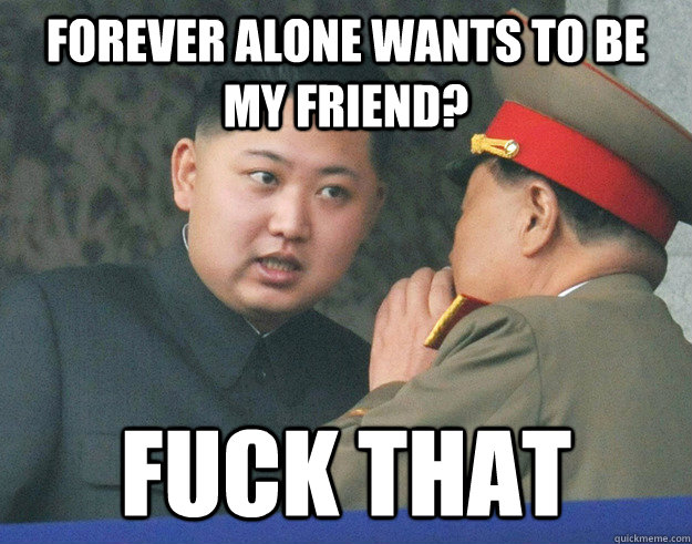 forever alone wants to be my friend? fuck that  Hungry Kim Jong Un