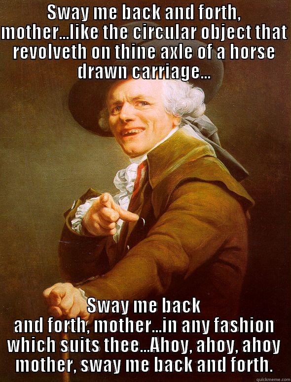 SWAY ME BACK AND FORTH, MOTHER...LIKE THE CIRCULAR OBJECT THAT REVOLVETH ON THINE AXLE OF A HORSE DRAWN CARRIAGE... SWAY ME BACK AND FORTH, MOTHER...IN ANY FASHION WHICH SUITS THEE...AHOY, AHOY, AHOY MOTHER, SWAY ME BACK AND FORTH. Joseph Ducreux