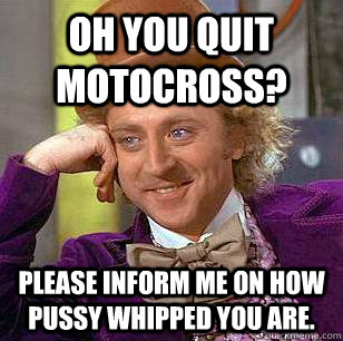 Oh you quit motocross? Please inform me on how pussy whipped you are.   Condescending Wonka
