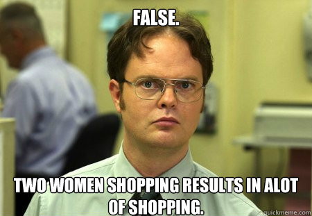 False.
 two women shopping results in alot of shopping.  Dwight