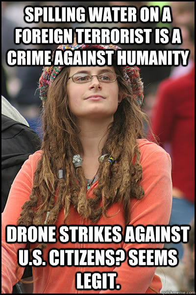 Spilling water on a foreign terrorist is a crime against humanity Drone strikes against U.S. citizens? Seems Legit.  College Liberal