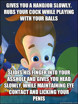 Gives you a handjob slowly. Rubs your cock while playing with your balls Slides his finger into your asshole and gives you head slowly, while maintaining eye contact and licking your penis   Scumbag Jimmy Neutron