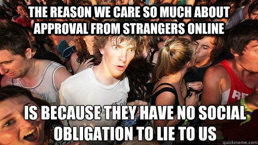 The reason we care so much about approval from strangers online Is because they have no social obligation to lie to us - The reason we care so much about approval from strangers online Is because they have no social obligation to lie to us  Sudden Clarity Clarence