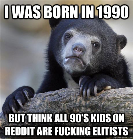 I was born in 1990 but think all 90's kids on reddit are fucking elitists  Confession Bear