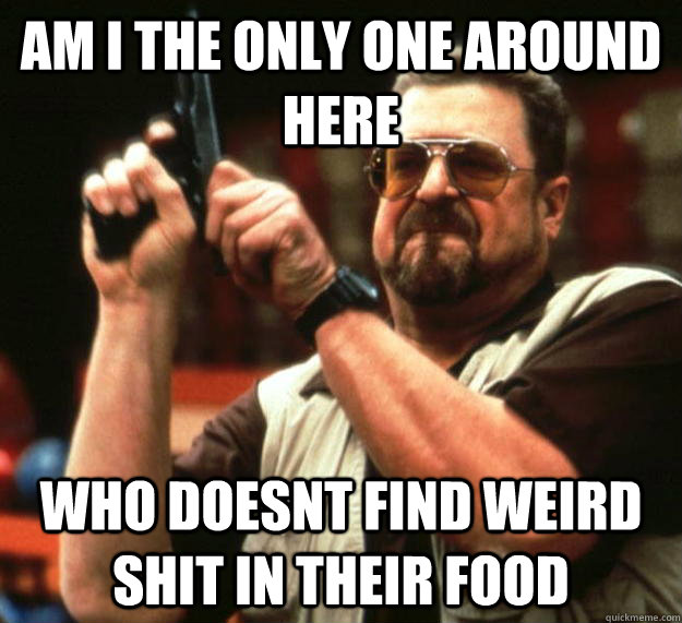 am I the only one around here Who doesnt find weird shit in their food  Angry Walter