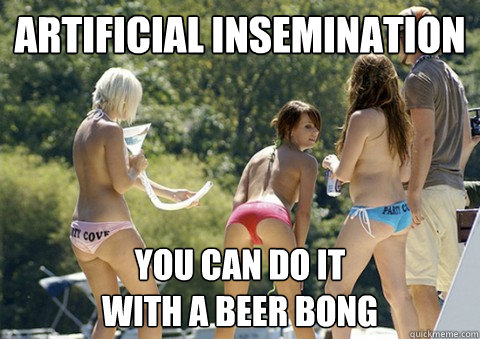 Artificial insemination You can do it
with a beer bong  