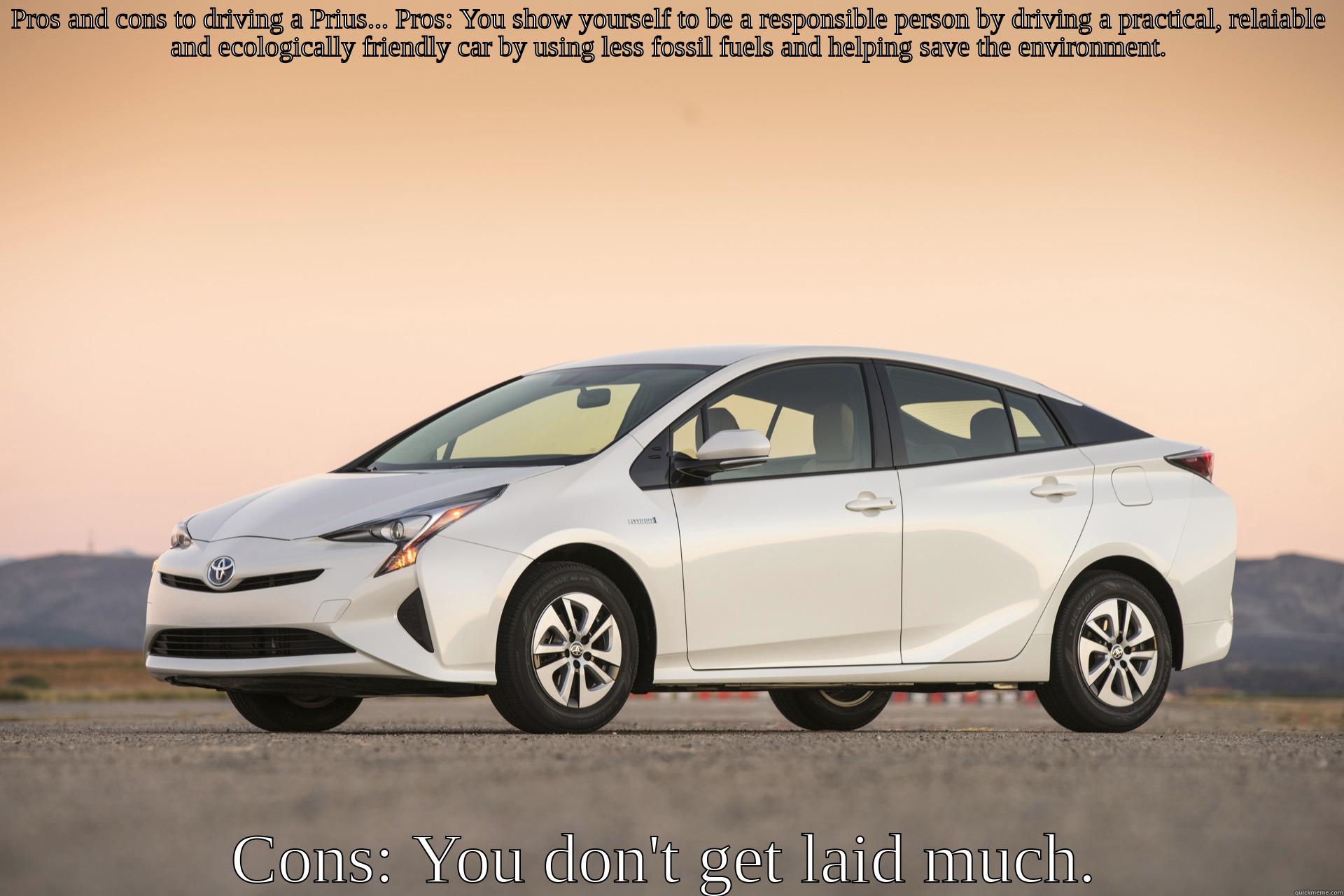 PROS AND CONS TO DRIVING A PRIUS... PROS: YOU SHOW YOURSELF TO BE A RESPONSIBLE PERSON BY DRIVING A PRACTICAL, RELAIABLE AND ECOLOGICALLY FRIENDLY CAR BY USING LESS FOSSIL FUELS AND HELPING SAVE THE ENVIRONMENT. CONS: YOU DON'T GET LAID MUCH. Misc