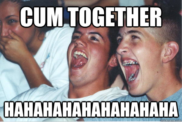 Cum together hahahahahahahahaha   Immature High Schoolers