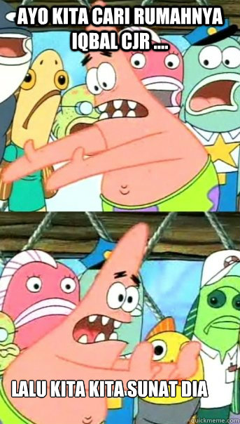 ayo kita cari rumahnya iqbal Cjr .... lalu kita kita sunat dia  Push it somewhere else Patrick