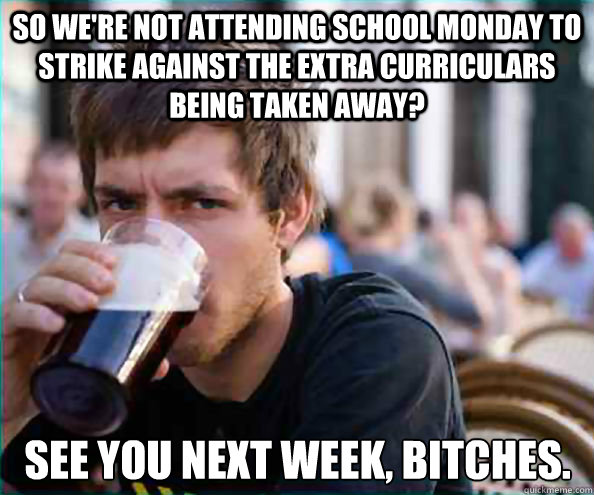 So we're not attending school monday to strike against the extra curriculars being taken away? See you next week, bitches. - So we're not attending school monday to strike against the extra curriculars being taken away? See you next week, bitches.  Lazy College Senior