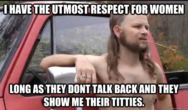 I have the utmost respect for women  long as they dont talk back and they show me their titties.   Almost Politically Correct Redneck