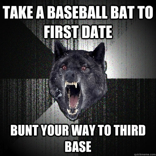 take a baseball bat to first date bunt your way to third base  Insanity Wolf