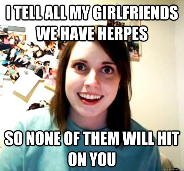 I tell all my girlfriends we have herpes so none of them will hit on you - I tell all my girlfriends we have herpes so none of them will hit on you  Overly Attached Girlfriend