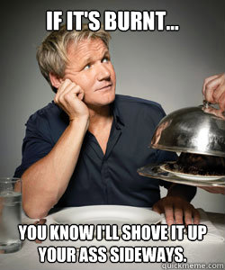 If it's burnt... you know i'll shove it up your ass sideways.  