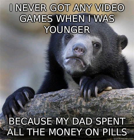 I never got any video games when I was younger  Because my dad spent all the money on pills    Confession Bear