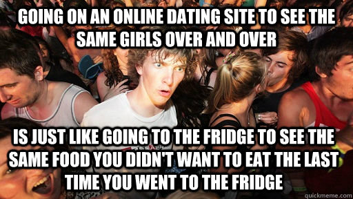 going on an online dating site to see the same girls over and over is just like going to the fridge to see the same food you didn't want to eat the last time you went to the fridge  Sudden Clarity Clarence