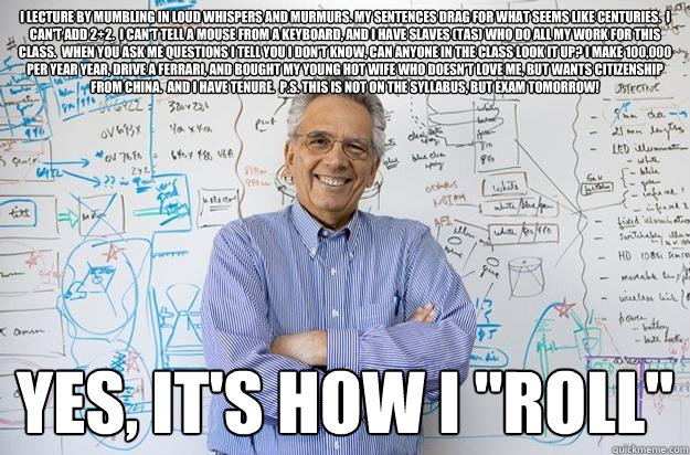 i lecture by mumbling in loud whispers and murmurs. My sentences drag for what seems like centuries.  I can't add 2+2.  I can't tell a mouse from a keyboard, and I have slaves (TAs) who do all my work for this class.  When you ask me questions I tell you   Engineering Professor