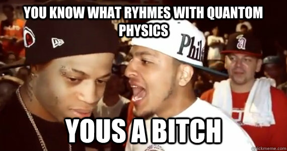You Know what ryhmes with quantom physics yous a bitch  