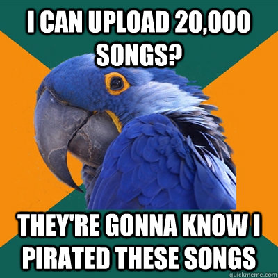 I can upload 20,000 songs? They're gonna know I pirated these songs  Paranoid Parrot
