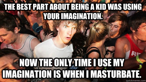 The best part about being a kid was using your imagination. Now the only time I use my imagination is when I masturbate.   Sudden Clarity Clarence