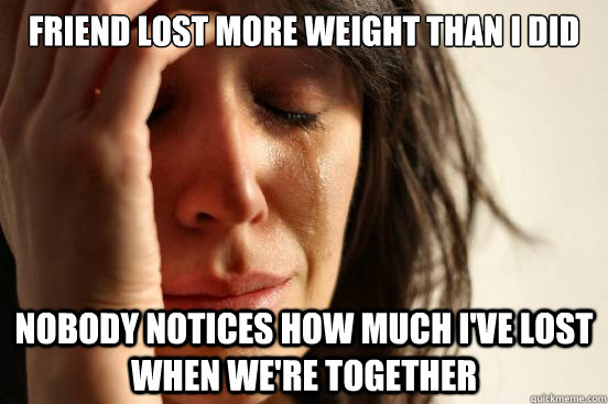 Friend lost more weight than I did Nobody notices how much I've lost when we're together  First World Problems