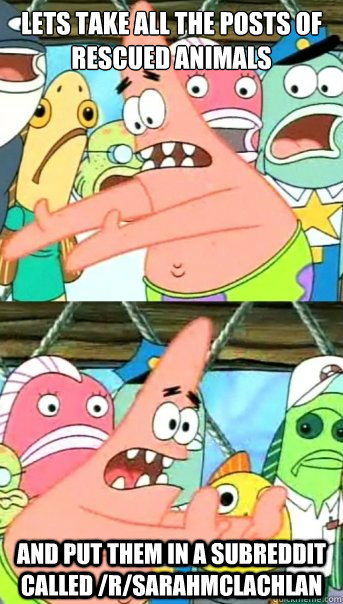 Lets take all the posts of rescued animals And put them in a subreddit called /r/SarahMcLachlan  Push it somewhere else Patrick