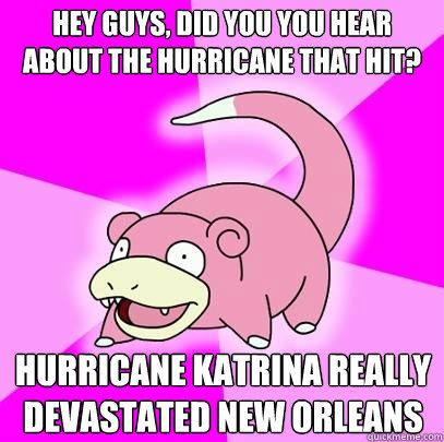 Hey guys, did you you hear about the hurricane that hit? Hurricane Katrina really devastated New Orleans  Slowpoke