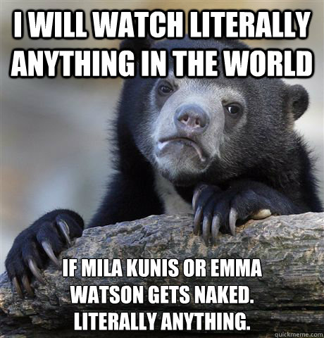 I WILL WATCH LITERALLY ANYTHING IN THE WORLD  IF MILA KUNIS OR EMMA 
WATSON GETS NAKED.
LITERALLY ANYTHING. - I WILL WATCH LITERALLY ANYTHING IN THE WORLD  IF MILA KUNIS OR EMMA 
WATSON GETS NAKED.
LITERALLY ANYTHING.  Confession Bear