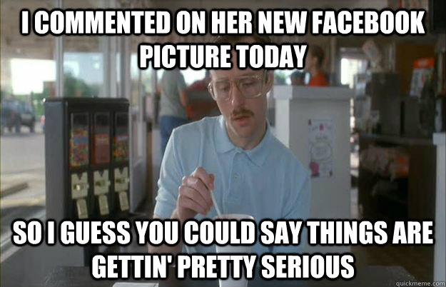 I commented on her new Facebook picture today So I guess you could say things are gettin' pretty serious  Kip from Napoleon Dynamite