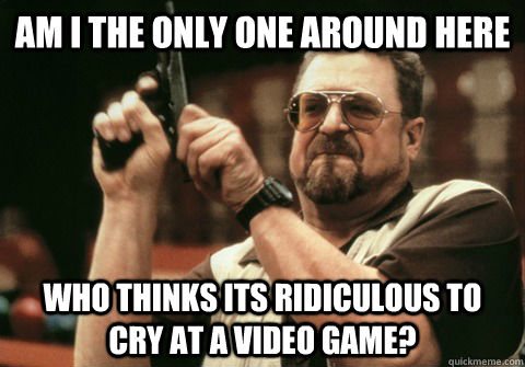 am i the only one around here who thinks its ridiculous to cry at a video game? - am i the only one around here who thinks its ridiculous to cry at a video game?  Am I the only one