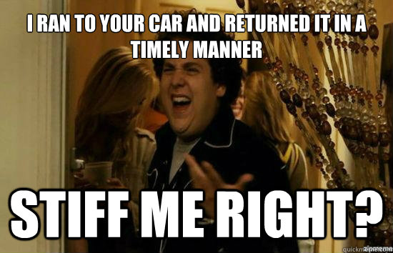 I ran to your car and returned it in a timely manner Stiff me right?  Jonah Hill - Fuck me right