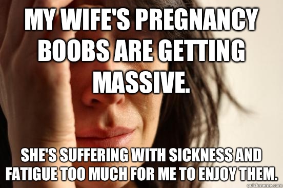 My wife's pregnancy boobs are getting massive. She's suffering with sickness and fatigue too much for me to enjoy them.  First World Problems