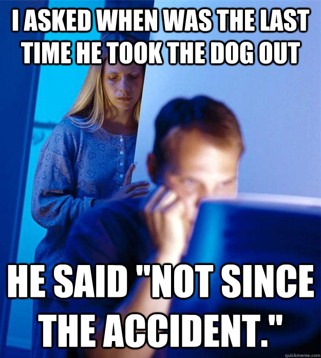 I asked when was the last time he took the dog out he said 