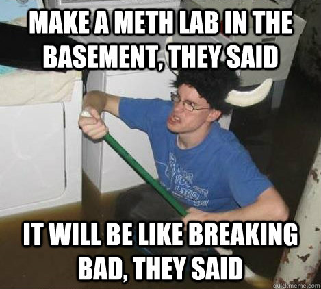 Make A meth lab in the basement, they said it will be like breaking bad, they said  They said