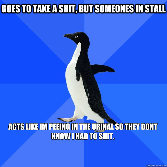 Goes to take a shit, but someones in stall  

Acts like Im peeing in the urinal so they dont know I had to shit.  Socially Awkward Penguin