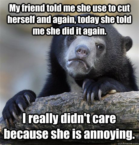 My friend told me she use to cut herself and again, today she told me she did it again.  I really didn't care because she is annoying.  - My friend told me she use to cut herself and again, today she told me she did it again.  I really didn't care because she is annoying.   Confession Bear
