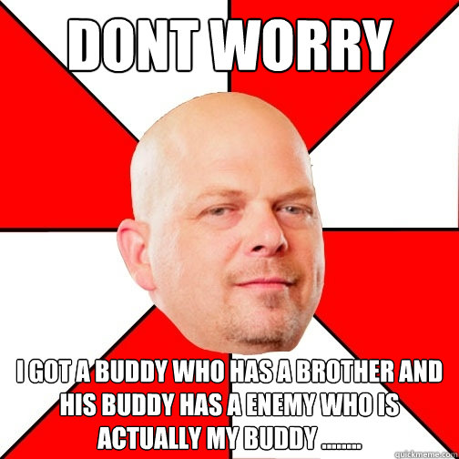 dont worry  i got a buddy who has a brother and his buddy has a enemy who is actually my buddy ........   Pawn Star