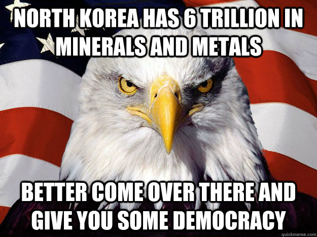 North Korea has 6 trillion in minerals and metals Better come over there and give you some democracy  Evil American Eagle