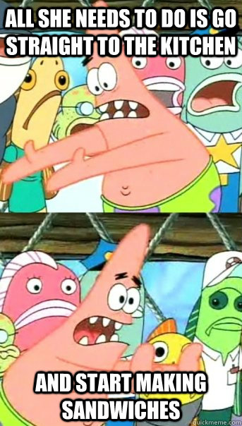 All she needs to do is go straight to the kitchen And start making sandwiches  Push it somewhere else Patrick