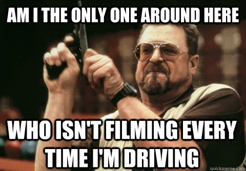 Am I the only one around here who isn't filming every time i'm driving  - Am I the only one around here who isn't filming every time i'm driving   Am I the only one