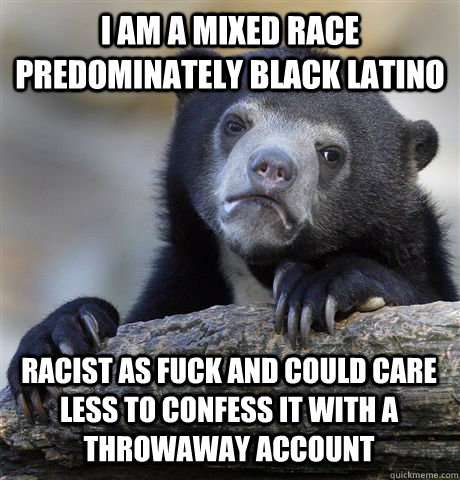 i am a mixed race predominately black latino racist as fuck and could care less to confess it with a throwaway account  Confession Bear