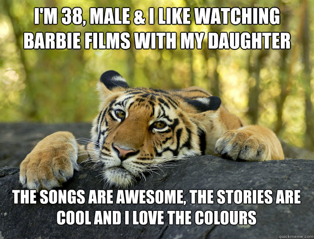 I'm 38, male & I like watching
Barbie films with my daughter The songs are awesome, the stories are cool and I love the colours  Confession Tiger