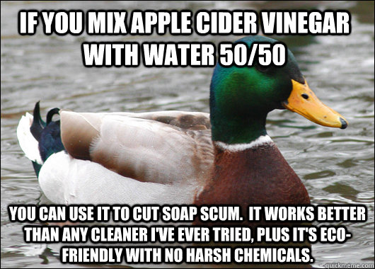 If you mix apple cider vinegar with water 50/50  You can use it to cut soap scum.  It works better than any cleaner I've ever tried, plus it's eco-friendly with no harsh chemicals.  - If you mix apple cider vinegar with water 50/50  You can use it to cut soap scum.  It works better than any cleaner I've ever tried, plus it's eco-friendly with no harsh chemicals.   Actual Advice Mallard