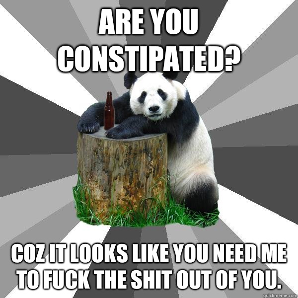 Are you constipated? Coz it looks like you need me to fuck the shit out of you.   Pickup-Line Panda