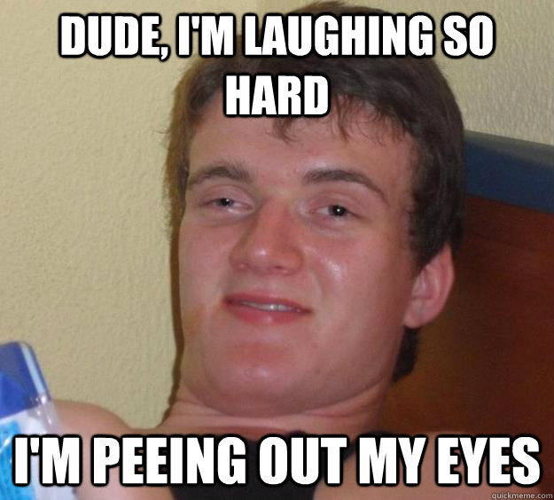 Dude, I'm laughing so hard I'm peeing out my eyes  10 Guy
