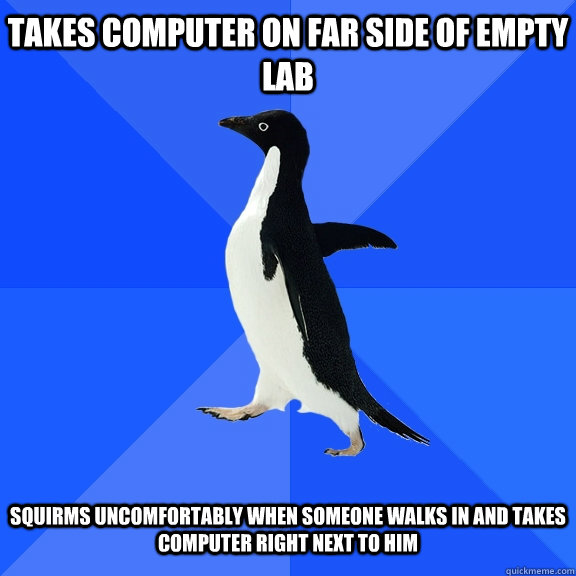 Takes computer on far side of empty lab   Squirms uncomfortably when someone walks in and takes computer right next to him  Socially Awkward Penguin
