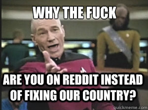 why the fuck are you on reddit instead of fixing our country?  Annoyed Picard
